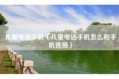 儿童电话手机(儿童电话手机怎么和手机连接)